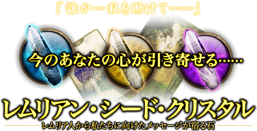 「誰か…私を助けて……」　今のあなたの心が引き寄せる……　レムリアン・シード・クリスタル　レムリア人から私たちに向けたメッセージに宿る石
