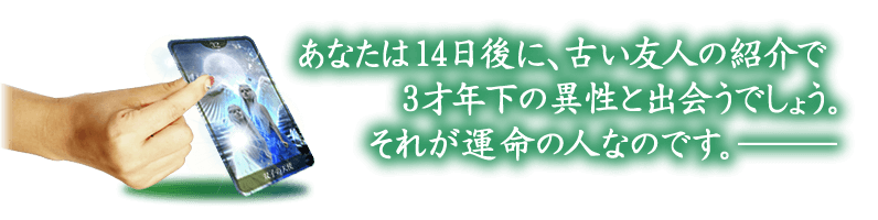 あなたは14日後に、古い友人の紹介で3才年下の異性とであうでしょう。それが運命の人です。