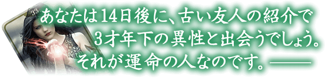 あなたは14日後に、古い友人の紹介で3才年下の異性とであうでしょう。それが運命の人です。